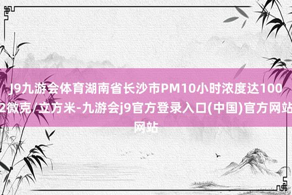 J9九游会体育湖南省长沙市PM10小时浓度达1002微克/立方米-九游会j9官方登录入口(中国)官方网站