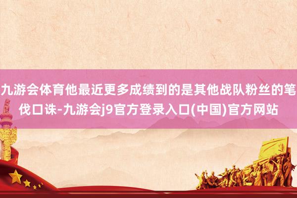 九游会体育他最近更多成绩到的是其他战队粉丝的笔伐口诛-九游会j9官方登录入口(中国)官方网站