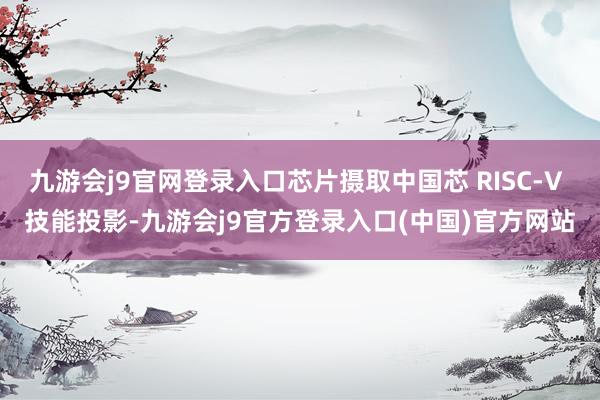 九游会j9官网登录入口芯片摄取中国芯 RISC-V 技能投影-九游会j9官方登录入口(中国)官方网站