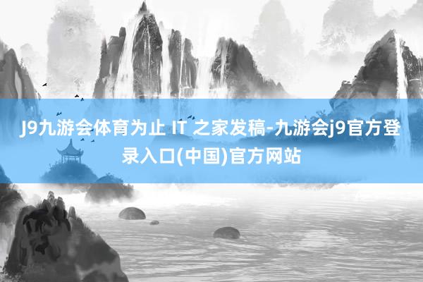 J9九游会体育为止 IT 之家发稿-九游会j9官方登录入口(中国)官方网站