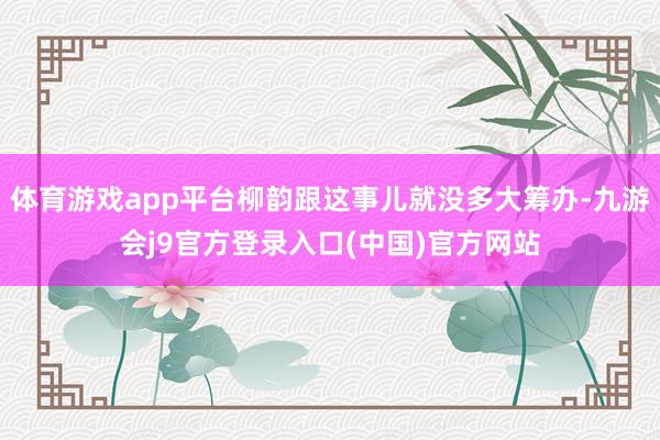 体育游戏app平台柳韵跟这事儿就没多大筹办-九游会j9官方登录入口(中国)官方网站