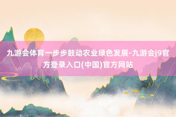 九游会体育一步步鼓动农业绿色发展-九游会j9官方登录入口(中国)官方网站