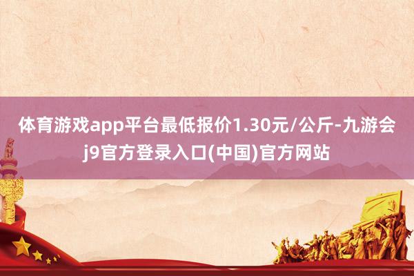 体育游戏app平台最低报价1.30元/公斤-九游会j9官方登录入口(中国)官方网站