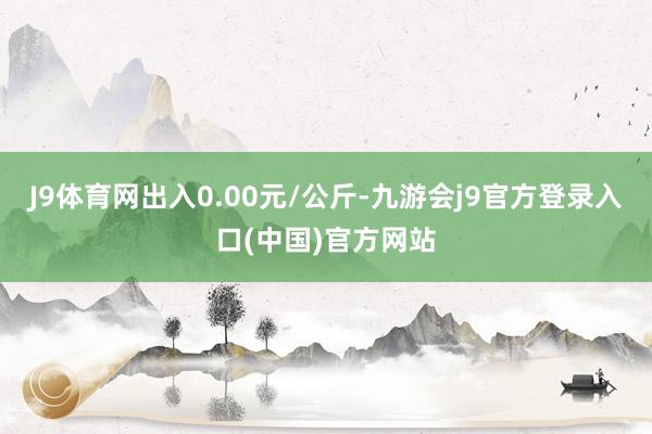 J9体育网出入0.00元/公斤-九游会j9官方登录入口(中国)官方网站
