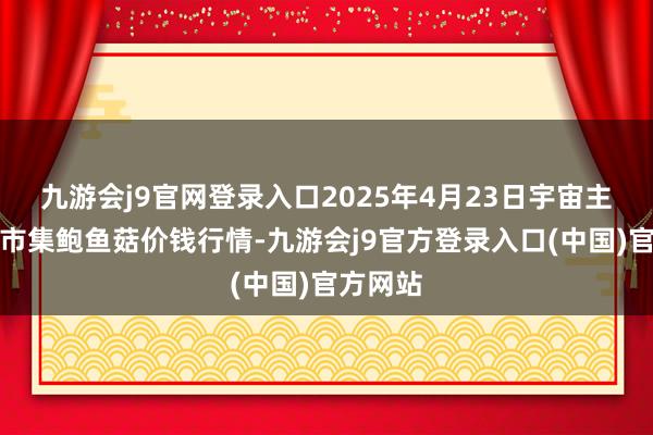 九游会j9官网登录入口2025年4月23日宇宙主要批发市集鲍鱼菇价钱行情-九游会j9官方登录入口(中国)官方网站