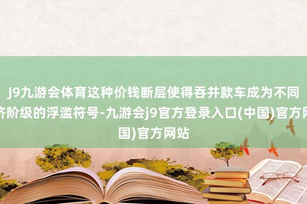 J9九游会体育这种价钱断层使得吞并款车成为不同经济阶级的浮滥符号-九游会j9官方登录入口(中国)官方网站