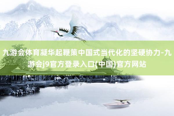 九游会体育凝华起鞭策中国式当代化的坚硬协力-九游会j9官方登录入口(中国)官方网站
