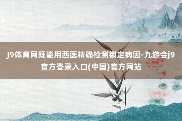 J9体育网既能用西医精确检测锁定病因-九游会j9官方登录入口(中国)官方网站