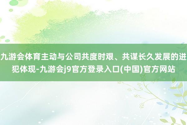 九游会体育主动与公司共度时艰、共谋长久发展的进犯体现-九游会j9官方登录入口(中国)官方网站