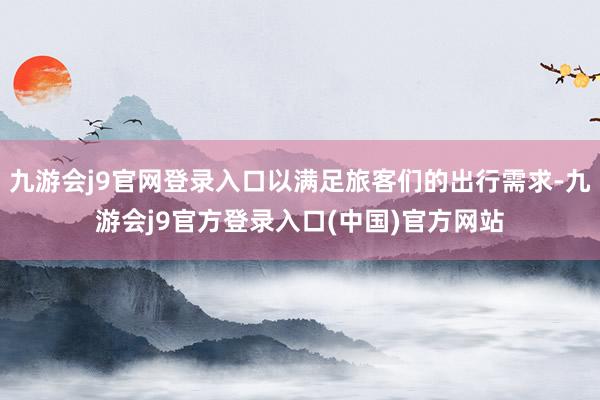 九游会j9官网登录入口以满足旅客们的出行需求-九游会j9官方登录入口(中国)官方网站