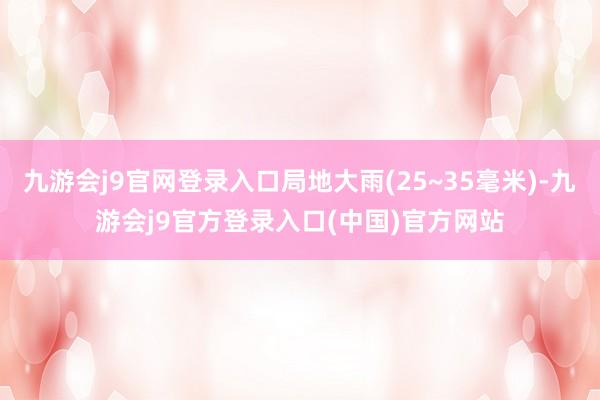 九游会j9官网登录入口局地大雨(25~35毫米)-九游会j9官方登录入口(中国)官方网站