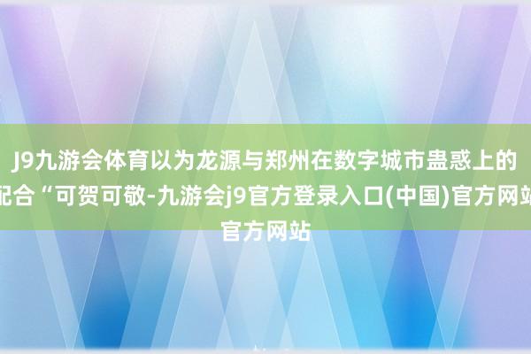 J9九游会体育以为龙源与郑州在数字城市蛊惑上的配合“可贺可敬-九游会j9官方登录入口(中国)官方网站