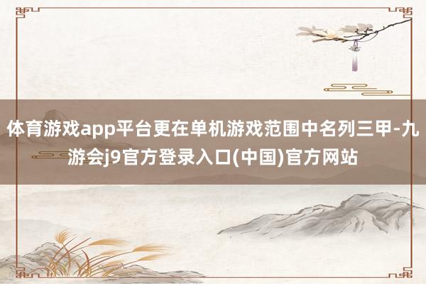 体育游戏app平台更在单机游戏范围中名列三甲-九游会j9官方登录入口(中国)官方网站
