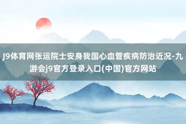 J9体育网张运院士安身我国心血管疾病防治近况-九游会j9官方登录入口(中国)官方网站