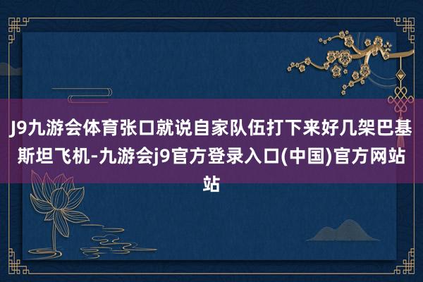 J9九游会体育张口就说自家队伍打下来好几架巴基斯坦飞机-九游会j9官方登录入口(中国)官方网站