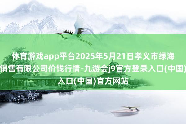 体育游戏app平台2025年5月21日孝义市绿海蔬菜批发销售有限公司价钱行情-九游会j9官方登录入口(中国)官方网站
