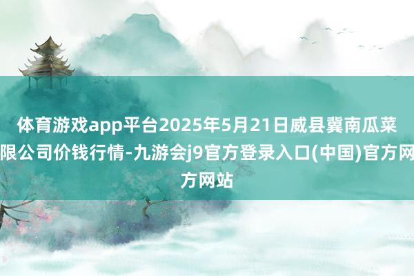 体育游戏app平台2025年5月21日威县冀南瓜菜有限公司价钱行情-九游会j9官方登录入口(中国)官方网站