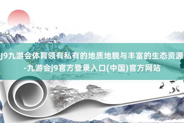 J9九游会体育领有私有的地质地貌与丰富的生态资源-九游会j9官方登录入口(中国)官方网站