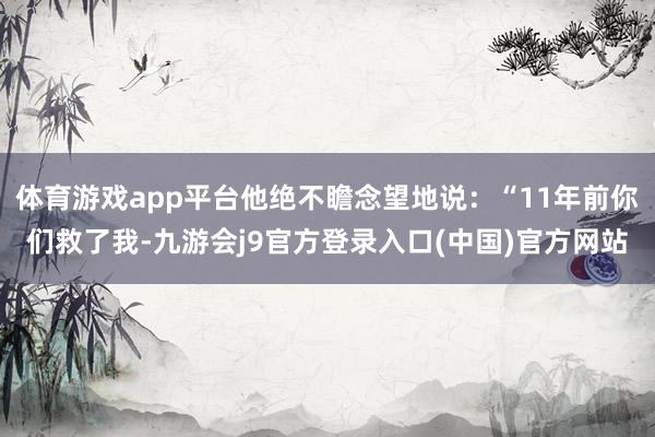 体育游戏app平台他绝不瞻念望地说：“11年前你们救了我-九游会j9官方登录入口(中国)官方网站