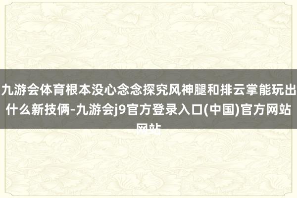 九游会体育根本没心念念探究风神腿和排云掌能玩出什么新技俩-九游会j9官方登录入口(中国)官方网站