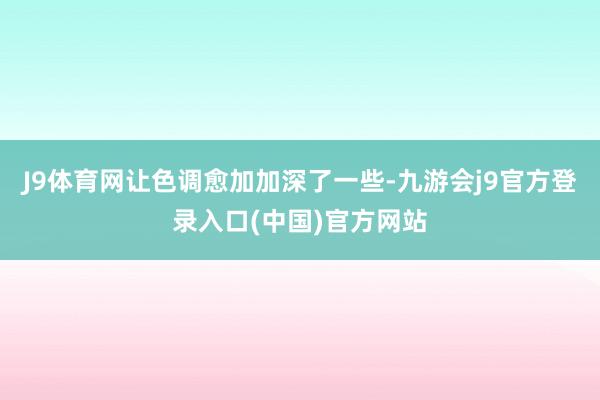 J9体育网让色调愈加加深了一些-九游会j9官方登录入口(中国)官方网站