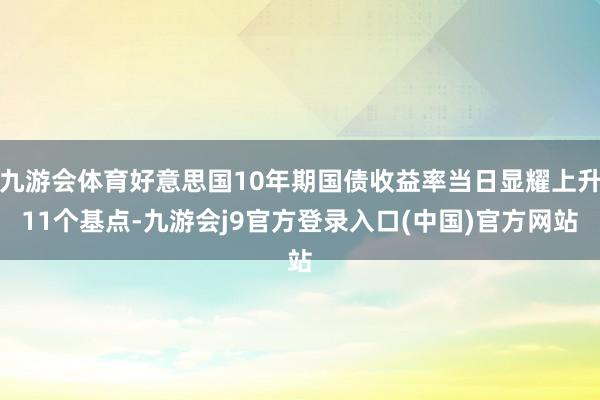 九游会体育好意思国10年期国债收益率当日显耀上升11个基点-九游会j9官方登录入口(中国)官方网站