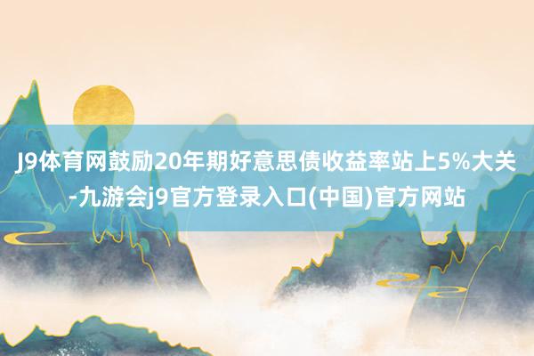 J9体育网鼓励20年期好意思债收益率站上5%大关-九游会j9官方登录入口(中国)官方网站