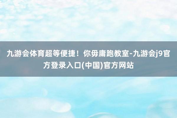 九游会体育超等便捷！你毋庸跑教室-九游会j9官方登录入口(中国)官方网站