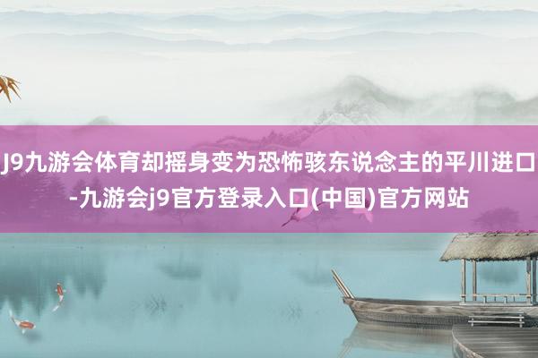 J9九游会体育却摇身变为恐怖骇东说念主的平川进口-九游会j9官方登录入口(中国)官方网站
