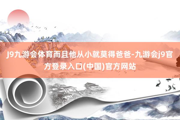 J9九游会体育而且他从小就莫得爸爸-九游会j9官方登录入口(中国)官方网站