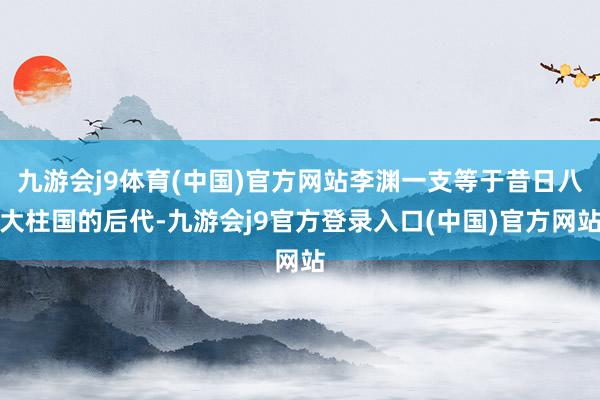 九游会j9体育(中国)官方网站李渊一支等于昔日八大柱国的后代-九游会j9官方登录入口(中国)官方网站