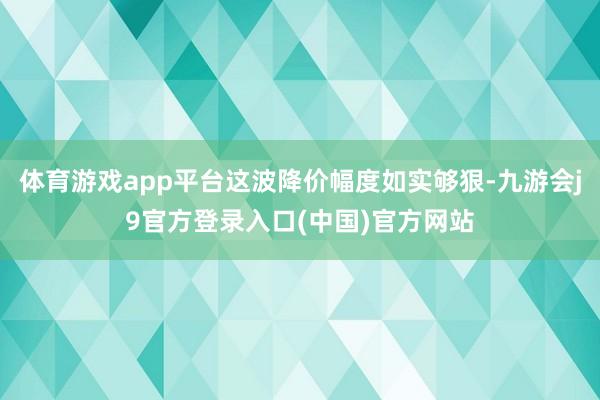 体育游戏app平台这波降价幅度如实够狠-九游会j9官方登录入口(中国)官方网站
