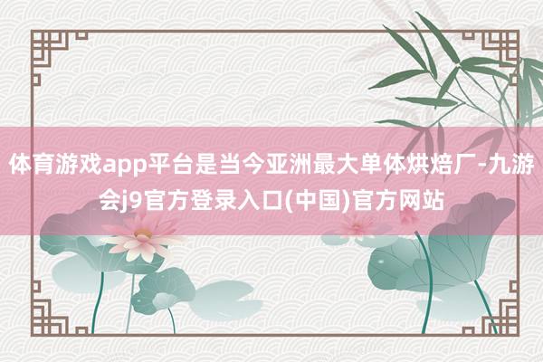 体育游戏app平台是当今亚洲最大单体烘焙厂-九游会j9官方登录入口(中国)官方网站