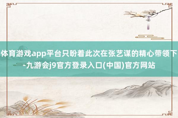 体育游戏app平台只盼着此次在张艺谋的精心带领下-九游会j9官方登录入口(中国)官方网站