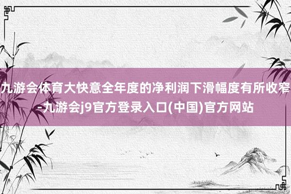 九游会体育大快意全年度的净利润下滑幅度有所收窄-九游会j9官方登录入口(中国)官方网站