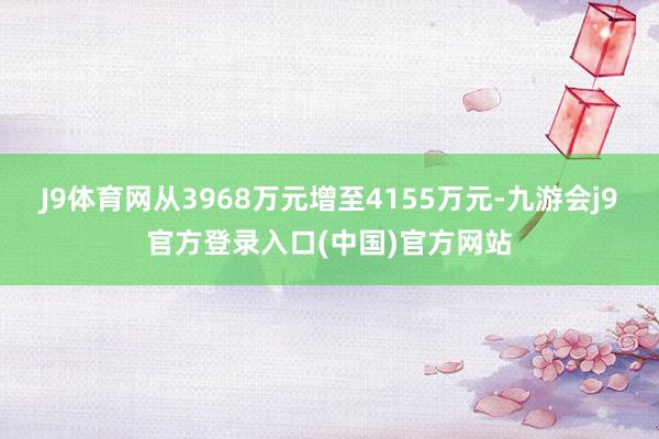 J9体育网从3968万元增至4155万元-九游会j9官方登录入口(中国)官方网站