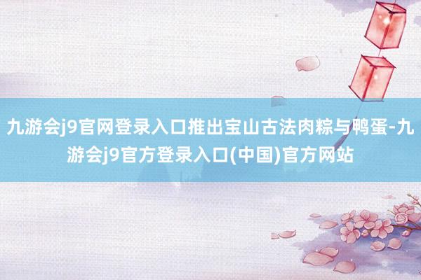 九游会j9官网登录入口推出宝山古法肉粽与鸭蛋-九游会j9官方登录入口(中国)官方网站