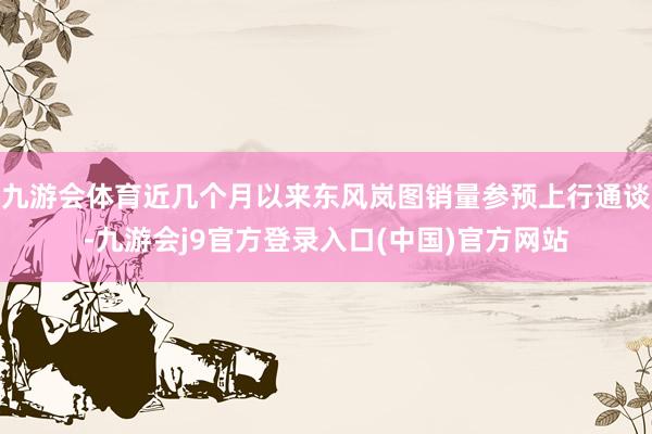 九游会体育近几个月以来东风岚图销量参预上行通谈-九游会j9官方登录入口(中国)官方网站