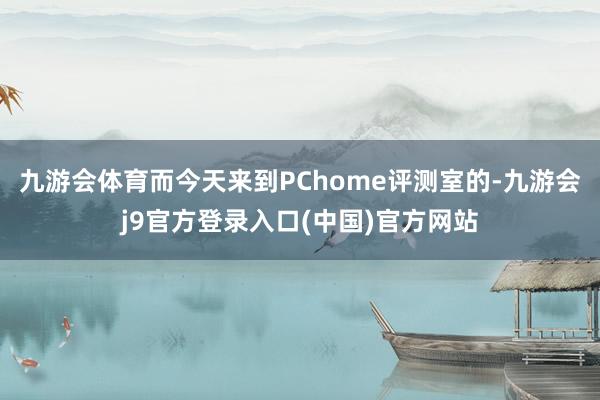 九游会体育而今天来到PChome评测室的-九游会j9官方登录入口(中国)官方网站
