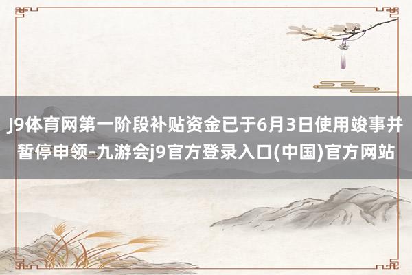 J9体育网第一阶段补贴资金已于6月3日使用竣事并暂停申领-九游会j9官方登录入口(中国)官方网站