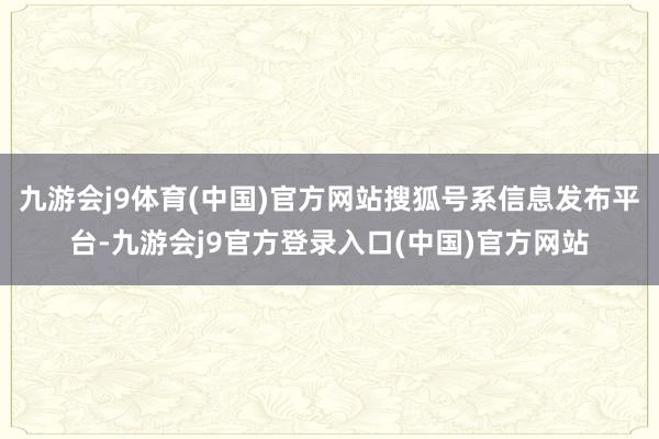 九游会j9体育(中国)官方网站搜狐号系信息发布平台-九游会j9官方登录入口(中国)官方网站