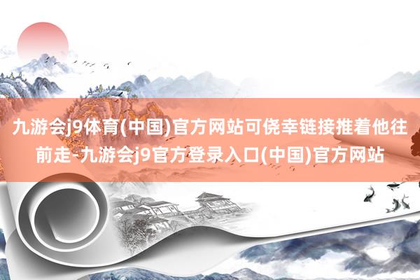 九游会j9体育(中国)官方网站可侥幸链接推着他往前走-九游会j9官方登录入口(中国)官方网站