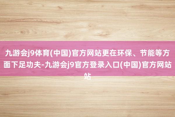 九游会j9体育(中国)官方网站更在环保、节能等方面下足功夫-九游会j9官方登录入口(中国)官方网站