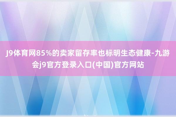 J9体育网85%的卖家留存率也标明生态健康-九游会j9官方登录入口(中国)官方网站
