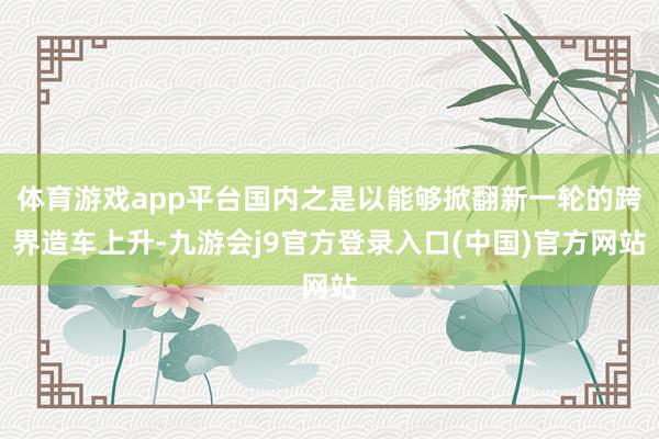 体育游戏app平台国内之是以能够掀翻新一轮的跨界造车上升-九游会j9官方登录入口(中国)官方网站