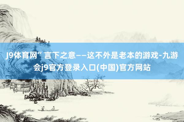 J9体育网”言下之意——这不外是老本的游戏-九游会j9官方登录入口(中国)官方网站