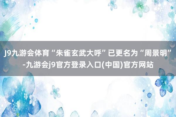 J9九游会体育“朱雀玄武大呼”已更名为“周景明”-九游会j9官方登录入口(中国)官方网站