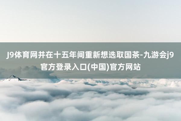 J9体育网并在十五年间重新想选取国茶-九游会j9官方登录入口(中国)官方网站