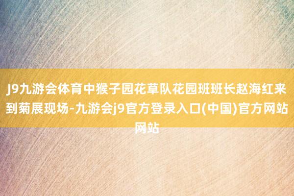J9九游会体育中猴子园花草队花园班班长赵海红来到菊展现场-九游会j9官方登录入口(中国)官方网站