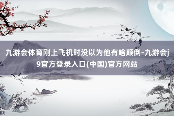 九游会体育刚上飞机时没以为他有啥颠倒-九游会j9官方登录入口(中国)官方网站